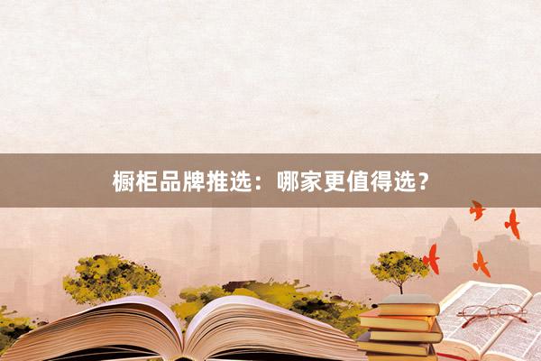 橱柜品牌推选：哪家更值得选？
